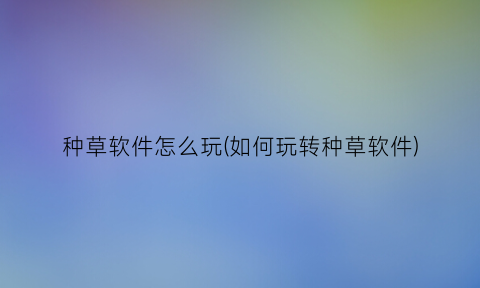 种草软件怎么玩(如何玩转种草软件)