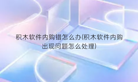 “积木软件内购错怎么办(积木软件内购出现问题怎么处理)