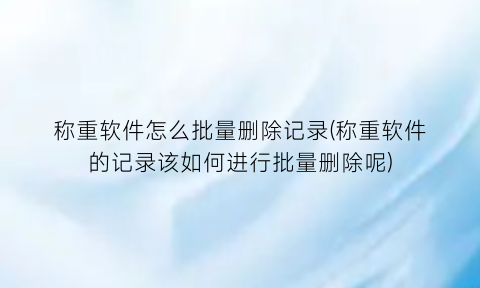 称重软件怎么批量删除记录(称重软件的记录该如何进行批量删除呢)