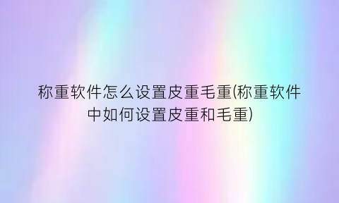 称重软件怎么设置皮重毛重(称重软件中如何设置皮重和毛重)