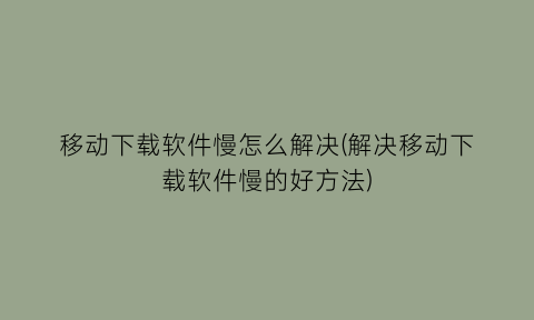 移动下载软件慢怎么解决(解决移动下载软件慢的好方法)