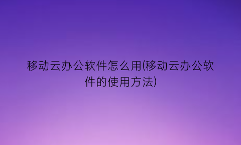 移动云办公软件怎么用(移动云办公软件的使用方法)