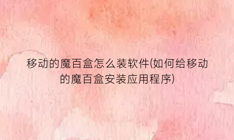 “移动的魔百盒怎么装软件(如何给移动的魔百盒安装应用程序)