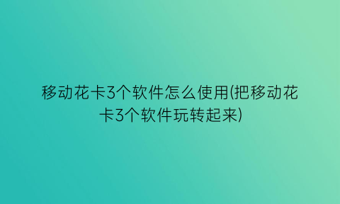 “移动花卡3个软件怎么使用(把移动花卡3个软件玩转起来)
