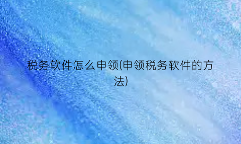 税务软件怎么申领(申领税务软件的方法)