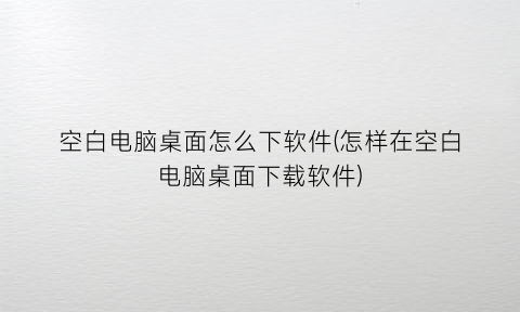 空白电脑桌面怎么下软件(怎样在空白电脑桌面下载软件)