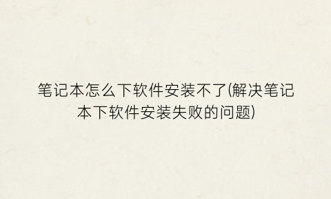 笔记本怎么下软件安装不了(解决笔记本下软件安装失败的问题)