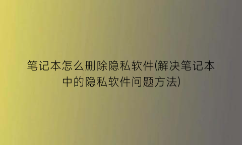 笔记本怎么删除隐私软件(解决笔记本中的隐私软件问题方法)