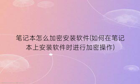 笔记本怎么加密安装软件(如何在笔记本上安装软件时进行加密操作)