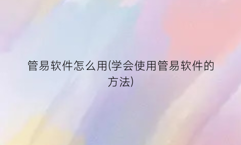 管易软件怎么用(学会使用管易软件的方法)