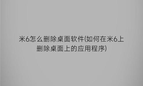 “米6怎么删除桌面软件(如何在米6上删除桌面上的应用程序)