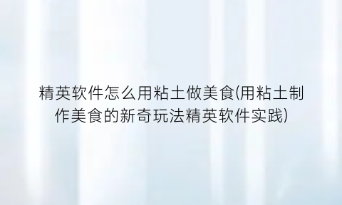 “精英软件怎么用粘土做美食(用粘土制作美食的新奇玩法精英软件实践)