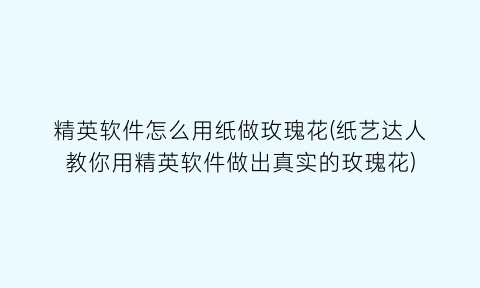 “精英软件怎么用纸做玫瑰花(纸艺达人教你用精英软件做出真实的玫瑰花)