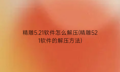 “精雕5.21软件怎么解压(精雕521软件的解压方法)