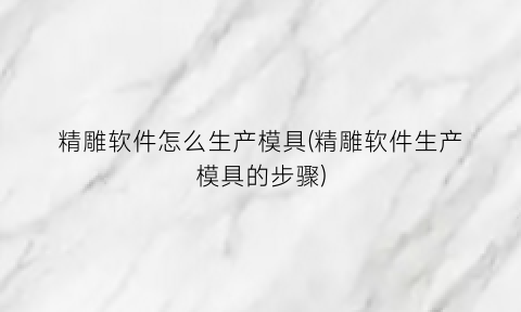 “精雕软件怎么生产模具(精雕软件生产模具的步骤)
