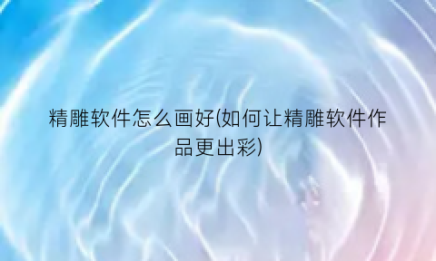 “精雕软件怎么画好(如何让精雕软件作品更出彩)