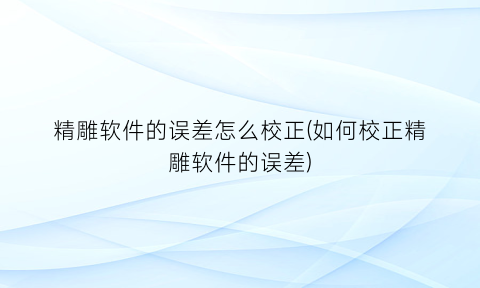 精雕软件的误差怎么校正(如何校正精雕软件的误差)