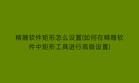 精雕软件矩形怎么设置(如何在精雕软件中矩形工具进行高级设置)