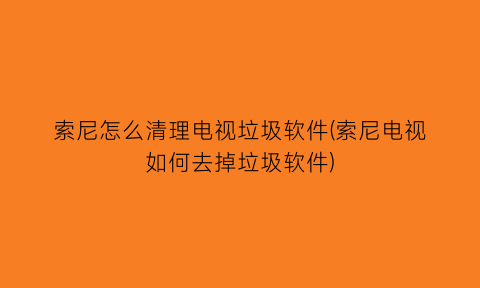 索尼怎么清理电视垃圾软件(索尼电视如何去掉垃圾软件)