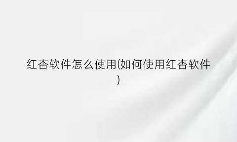 红杏软件怎么使用(如何使用红杏软件)