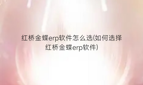 “红桥金蝶erp软件怎么选(如何选择红桥金蝶erp软件)