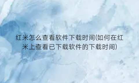 红米怎么查看软件下载时间(如何在红米上查看已下载软件的下载时间)