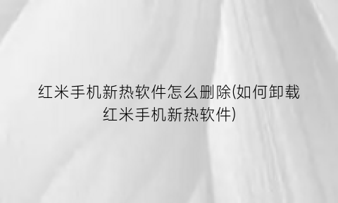 “红米手机新热软件怎么删除(如何卸载红米手机新热软件)