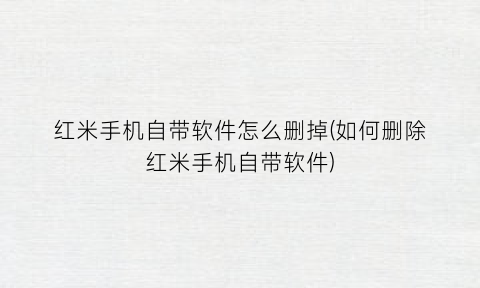“红米手机自带软件怎么删掉(如何删除红米手机自带软件)
