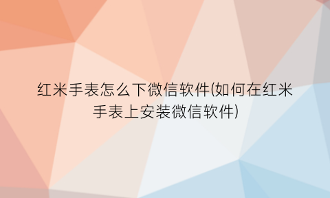 “红米手表怎么下微信软件(如何在红米手表上安装微信软件)