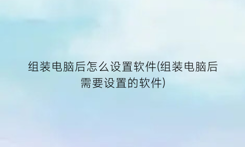 组装电脑后怎么设置软件(组装电脑后需要设置的软件)