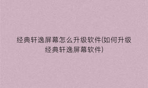 经典轩逸屏幕怎么升级软件(如何升级经典轩逸屏幕软件)