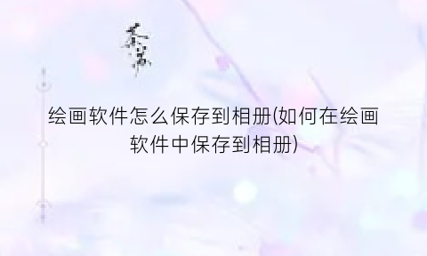 绘画软件怎么保存到相册(如何在绘画软件中保存到相册)