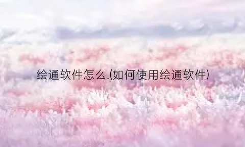 “绘通软件怎么.(如何使用绘通软件)