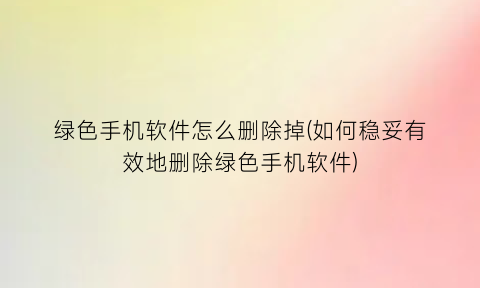 绿色手机软件怎么删除掉(如何稳妥有效地删除绿色手机软件)