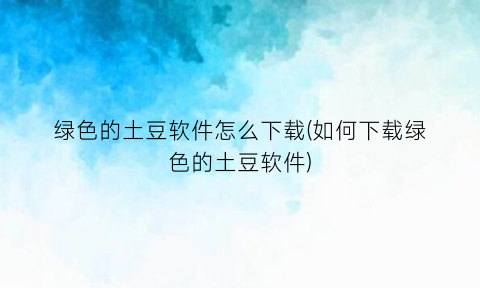 “绿色的土豆软件怎么下载(如何下载绿色的土豆软件)