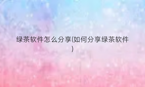 “绿茶软件怎么分享(如何分享绿茶软件)