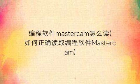 “编程软件mastercam怎么读(如何正确读取编程软件Mastercam)