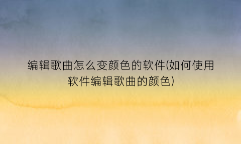 “编辑歌曲怎么变颜色的软件(如何使用软件编辑歌曲的颜色)