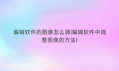 “编辑软件的图像怎么调(编辑软件中调整图像的方法)