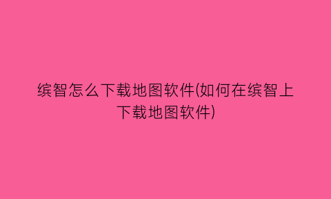 缤智怎么下载地图软件(如何在缤智上下载地图软件)