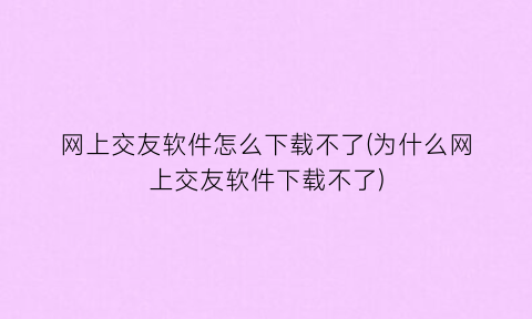 网上交友软件怎么下载不了(为什么网上交友软件下载不了)