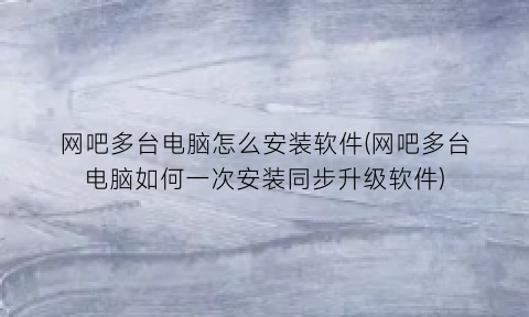 网吧多台电脑怎么安装软件(网吧多台电脑如何一次安装同步升级软件)