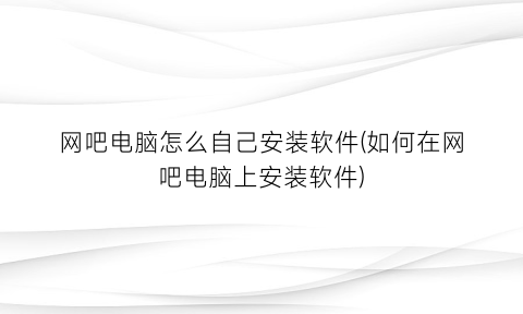 网吧电脑怎么自己安装软件(如何在网吧电脑上安装软件)