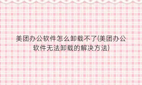 美团办公软件怎么卸载不了(美团办公软件无法卸载的解决方法)