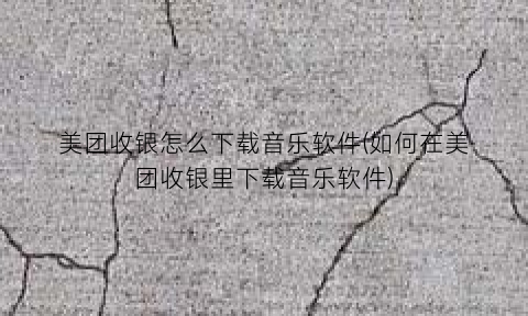 美团收银怎么下载音乐软件(如何在美团收银里下载音乐软件)