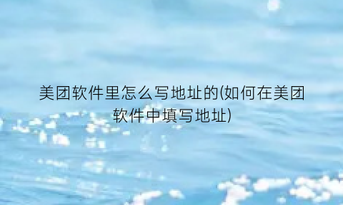 美团软件里怎么写地址的(如何在美团软件中填写地址)
