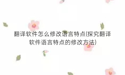 翻译软件怎么修改语言特点(探究翻译软件语言特点的修改方法)