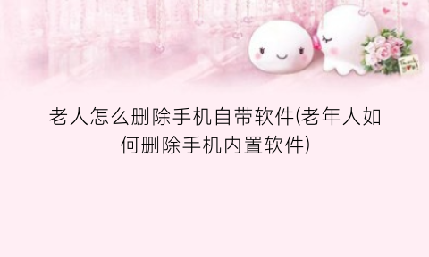 老人怎么删除手机自带软件(老年人如何删除手机内置软件)