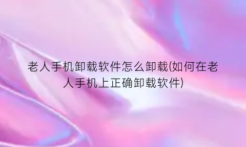 “老人手机卸载软件怎么卸载(如何在老人手机上正确卸载软件)