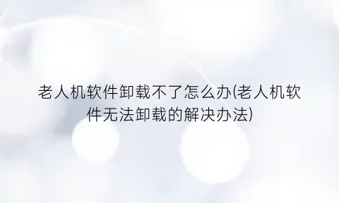 “老人机软件卸载不了怎么办(老人机软件无法卸载的解决办法)